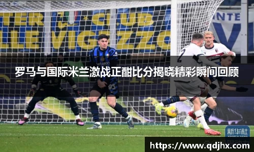 罗马与国际米兰激战正酣比分揭晓精彩瞬间回顾