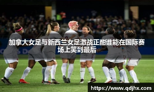 加拿大女足与新西兰女足激战正酣谁能在国际赛场上笑到最后