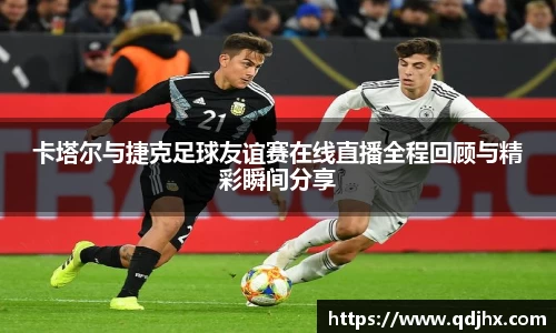 卡塔尔与捷克足球友谊赛在线直播全程回顾与精彩瞬间分享
